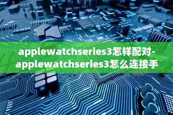 applewatchseries3怎样配对-applewatchseries3怎么连接手机