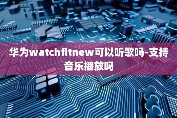 华为watchfitnew可以听歌吗-支持音乐播放吗