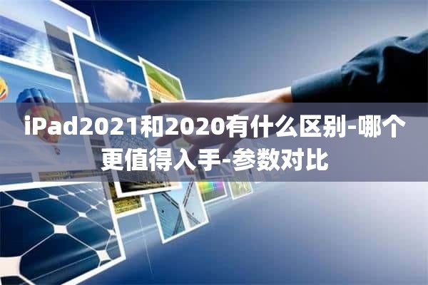 iPad2021和2020有什么区别-哪个更值得入手-参数对比