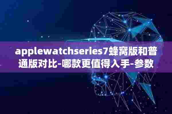 applewatchseries7蜂窝版和普通版对比-哪款更值得入手-参数对比