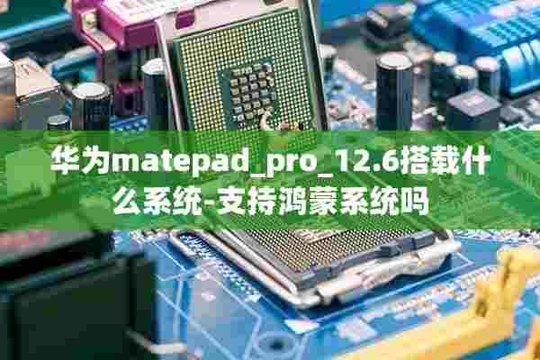 华为matepad_pro_12.6搭载什么系统-支持鸿蒙系统吗