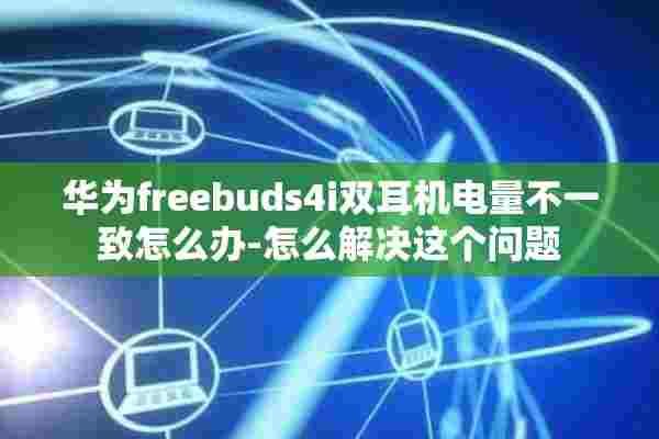 华为freebuds4i双耳机电量不一致怎么办-怎么解决这个问题