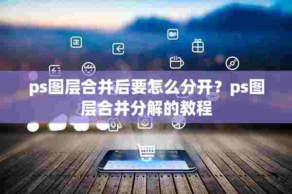 ps图层合并后要怎么分开？ps图层合并分解的教程