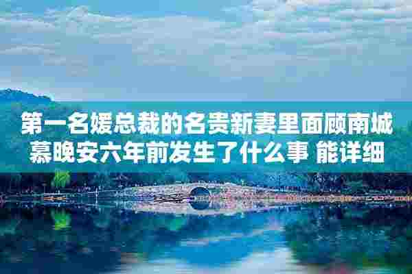 第一名媛总裁的名贵新妻里面顾南城慕晚安六年前发生了什么事 能详细