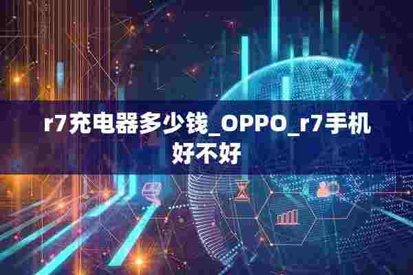 r7充电器多少钱_OPPO_r7手机好不好