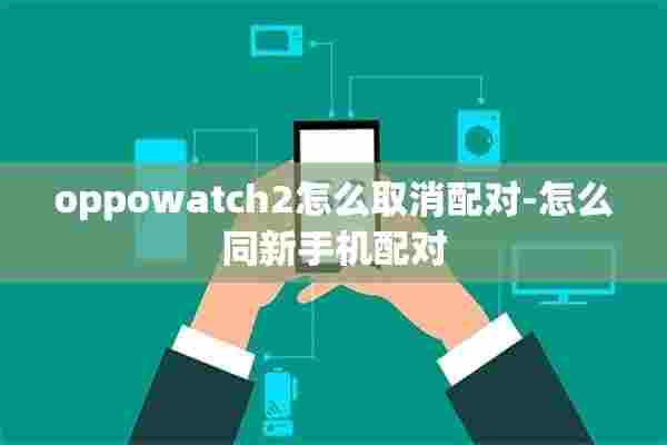 oppowatch2怎么取消配对-怎么同新手机配对