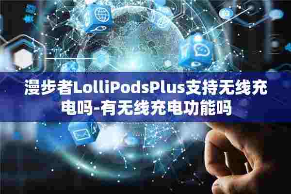 漫步者LolliPodsPlus支持无线充电吗-有无线充电功能吗