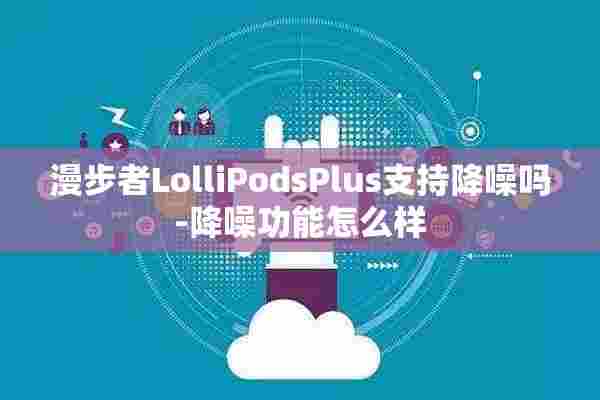 漫步者LolliPodsPlus支持降噪吗-降噪功能怎么样