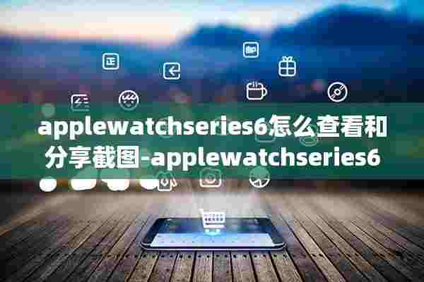 applewatchseries6怎么查看和分享截图-applewatchseries6查看和分享截图步骤