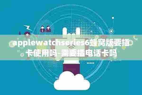 applewatchseries6蜂窝版要插卡使用吗-需要插电话卡吗