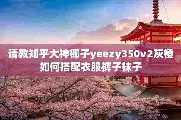 请教知乎大神椰子yeezy350v2灰橙如何搭配衣服裤子袜子