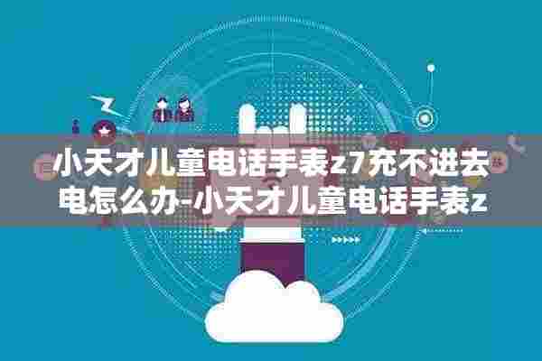 小天才儿童电话手表z7充不进去电怎么办-小天才儿童电话手表z7充不了电解决方法