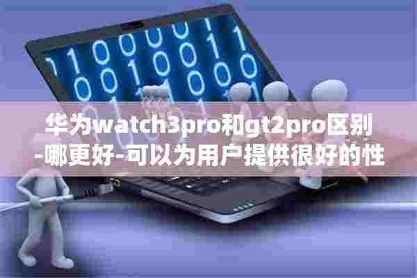 华为watch3pro和gt2pro区别-哪更好-可以为用户提供很好的性价比