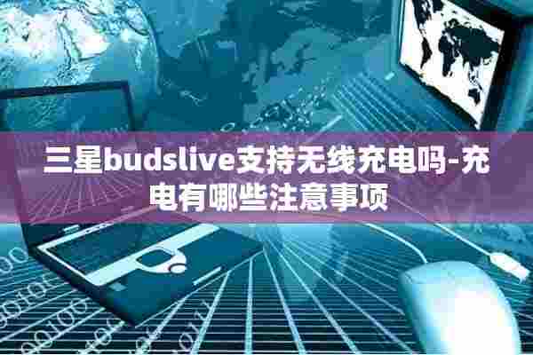 三星budslive支持无线充电吗-充电有哪些注意事项