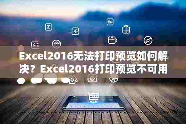 Excel2016无法打印预览如何解决？Excel2016打印预览不可用解决方法