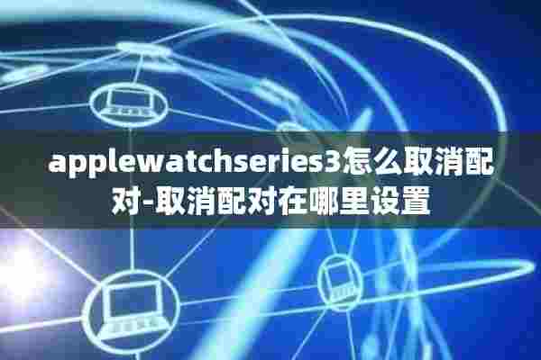 applewatchseries3怎么取消配对-取消配对在哪里设置