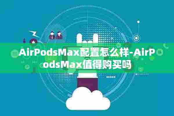 AirPodsMax配置怎么样-AirPodsMax值得购买吗