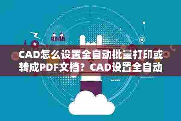 CAD怎么设置全自动批量打印或转成PDF文档？CAD设置全自动批量打印或转成PDF文档方法