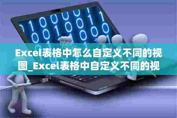 Excel表格中怎么自定义不同的视图_Excel表格中自定义不同的视图方法