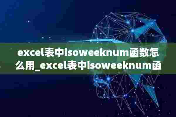 excel表中isoweeknum函数怎么用_excel表中isoweeknum函数使用方法