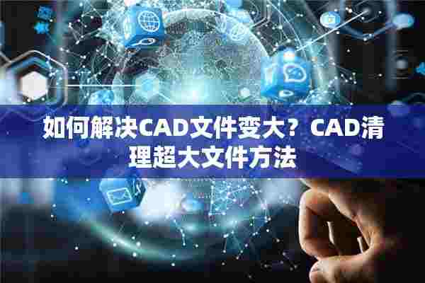 如何解决CAD文件变大？CAD清理超大文件方法