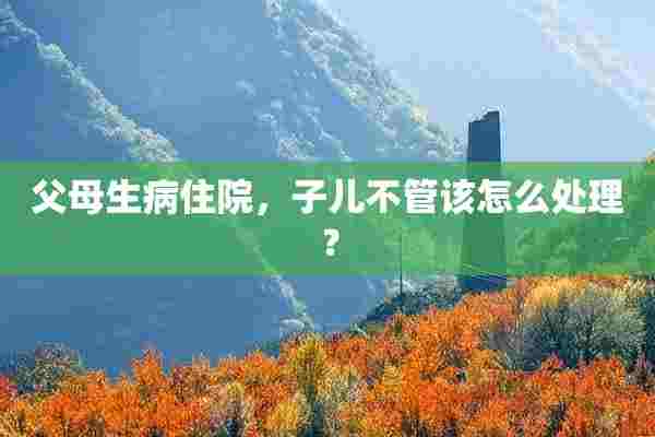 父母生病住院，子儿不管该怎么处理？