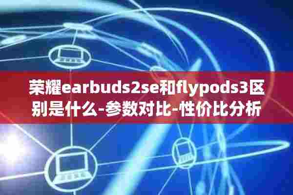 荣耀earbuds2se和flypods3区别是什么-参数对比-性价**析