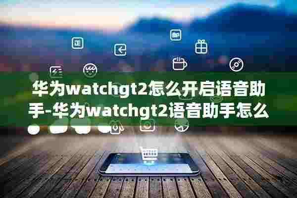 华为watchgt2怎么开启语音助手-华为watchgt2语音助手怎么用