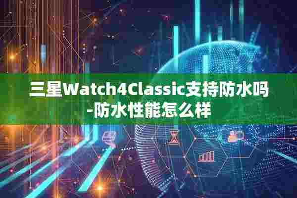 三星Watch4Classic支持防水吗-防水性能怎么样